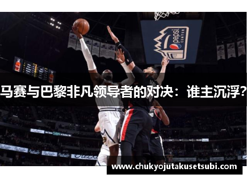 马赛与巴黎非凡领导者的对决：谁主沉浮？
